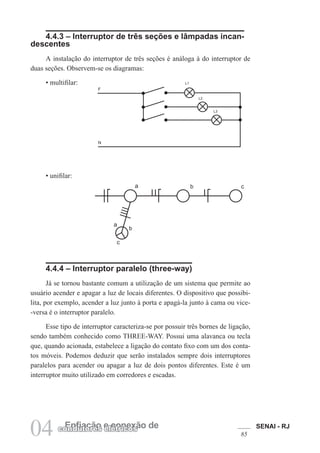 SENAI - RJ
8504 Enfiação e conexão decondutores elétricos
4.4.3 – Interruptor de três seções e lâmpadas incan-
descentes
A instalação do interruptor de três seções é análoga à do interruptor de
duas seções. Observem-se os diagramas:
• multifilar:
• unifilar:
L1
L2
L3
F
N
4.4.4 – Interruptor paralelo (three-way)
Já se tornou bastante comum a utilização de um sistema que permite ao
usuário acender e apagar a luz de locais diferentes. O dispositivo que possibi-
lita, por exemplo, acender a luz junto à porta e apagá-la junto à cama ou vice-
-versa é o interruptor paralelo.
Esse tipo de interruptor caracteriza-se por possuir três bornes de ligação,
sendo também conhecido como THREE-WAY. Possui uma alavanca ou tecla
que, quando acionada, estabelece a ligação do contato fixo com um dos conta-
tos móveis. Podemos deduzir que serão instalados sempre dois interruptores
paralelos para acender ou apagar a luz de dois pontos diferentes. Este é um
interruptor muito utilizado em corredores e escadas.
c
c
b) unifilar :
 