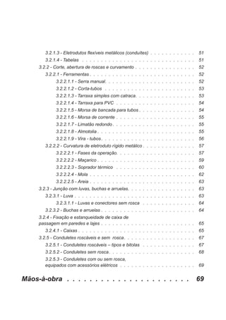 3.2.1.3 - Eletrodutos flexíveis metálicos (conduítes) . . . . . . . . . . . . 51
3.2.1.4 - Tabelas . . . . . . . . . . . . . . . . . . . . . . . . . . . . . . 51
3.2.2 - Corte, abertura de roscas e curvamento . . . . . . . . . . . . . . . . 52
3.2.2.1 - Ferramentas . . . . . . . . . . . . . . . . . . . . . . . . . . . . 52
3.2.2.1.1 - Serra manual. . . . . . . . . . . . . . . . . . . . . . . . 52
3.2.2.1.2 - Corta-tubos . . . . . . . . . . . . . . . . . . . . . . . . 53
3.2.2.1.3 - Tarraxa simples com catraca. . . . . . . . . . . . . . . . 53
3.2.2.1.4 - Tarraxa para PVC . . . . . . . . . . . . . . . . . . . . . 54
3.2.2.1.5 - Morsa de bancada para tubos . . . . . . . . . . . . . . . 54
3.2.2.1.6 - Morsa de corrente . . . . . . . . . . . . . . . . . . . . . 55
3.2.2.1.7 - Limatão redondo . . . . . . . . . . . . . . . . . . . . . . 55
3.2.2.1.8 - Almotolia . . . . . . . . . . . . . . . . . . . . . . . . . . 55
3.2.2.1.9 - Vira - tubos. . . . . . . . . . . . . . . . . . . . . . . . . 56
3.2.2.2 - Curvatura de eletroduto rígido metálico . . . . . . . . . . . . . . 57
3.2.2.2.1 - Fases da operação. . . . . . . . . . . . . . . . . . . . . 57
3.2.2.2.2 - Maçarico . . . . . . . . . . . . . . . . . . . . . . . . . . 59
3.2.2.2.3 - Soprador térmico . . . . . . . . . . . . . . . . . . . . . 60
3.2.2.2.4 - Mola . . . . . . . . . . . . . . . . . . . . . . . . . . . . 62
3.2.2.2.5 - Areia . . . . . . . . . . . . . . . . . . . . . . . . . . . . 63
3.2.3 - Junção com luvas, buchas e arruelas. . . . . . . . . . . . . . . . . . 63
3.2.3.1 - Luva . . . . . . . . . . . . . . . . . . . . . . . . . . . . . . . . 63
3.2.3.1.1 - Luvas e conectores sem rosca . . . . . . . . . . . . . . 64
3.2.3.2 - Buchas e arruelas . . . . . . . . . . . . . . . . . . . . . . . . . 64
3.2.4 - Fixação e estanqueidade de caixa de
passagem em paredes e lajes . . . . . . . . . . . . . . . . . . . . . . . . . 65
3.2.4.1 - Caixas . . . . . . . . . . . . . . . . . . . . . . . . . . . . . . . 65
3.2.5 - Conduletes roscáveis e sem rosca. . . . . . . . . . . . . . . . . . . 67
3.2.5.1 - Conduletes roscáveis – tipos e bitolas . . . . . . . . . . . . . . 67
3.2.5.2 - Conduletes sem rosca. . . . . . . . . . . . . . . . . . . . . . . 68
3.2.5.3 - Conduletes com ou sem rosca,
equipados com acessórios elétricos . . . . . . . . . . . . . . . . . . . . 69
Mãos-à-obra . . . . . . . . . . . . . . . . . . . . . . 69
 