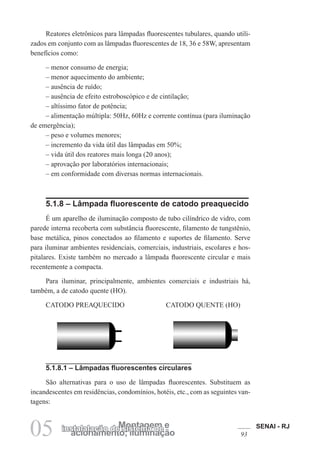 SENAI - RJ
93acionamento; iluminação
Montagem einstalalação de sistema de
05
Reatores eletrônicos para lâmpadas fluorescentes tubulares, quando utili-
zados em conjunto com as lâmpadas fluorescentes de 18, 36 e 58W, apresentam
benefícios como:
– menor consumo de energia;
– menor aquecimento do ambiente;
– ausência de ruído;
– ausência de efeito estroboscópico e de cintilação;
– altíssimo fator de potência;
– alimentação múltipla: 50Hz, 60Hz e corrente contínua (para iluminação
de emergência);
– peso e volumes menores;
– incremento da vida útil das lâmpadas em 50%;
– vida útil dos reatores mais longa (20 anos);
– aprovação por laboratórios internacionais;
– em conformidade com diversas normas internacionais.
5.1.8 – Lâmpada fluorescente de catodo preaquecido
É um aparelho de iluminação composto de tubo cilíndrico de vidro, com
parede interna recoberta com substância fluorescente, filamento de tungstênio,
base metálica, pinos conectados ao filamento e suportes de filamento. Serve
para iluminar ambientes residenciais, comerciais, industriais, escolares e hos-
pitalares. Existe também no mercado a lâmpada fluorescente circular e mais
recentemente a compacta.
Para iluminar, principalmente, ambientes comerciais e industriais há,
também, a de catodo quente (HO).
CATODO PREAQUECIDO CATODO QUENTE (HO)
5.1.8.1 – Lâmpadas fluorescentes circulares
São alternativas para o uso de lâmpadas fluorescentes. Substituem as
incandescentes em residências, condomínios, hotéis, etc., com as seguintes van-
tagens:
 