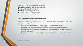 ¡CUIDADO! ...la escritura puede confundir.
Tampoco: niega una cosa después de otra.
Tan poco: da idea de cantidad.
También: significa “igualmente”.
Tan bien: da idea de comparación.
Hay, una palabra para expresar existencia
Hay es una forma impersonal del Presente de Indicativo del verbo haber que denota
presencia o existencia:
Hay una nueva información a ser divulgada. —> femenino singular
Hay veces que algunos síntomas no significan nada. —> femenino plural
Actualmente hay un número grande de personas trabajando en el extranjero. —>
masculino singular
Hay seres humanos portadores de conocimiento selecto. —> masculino plural
www.nuestroespanhol.com.br 20
 