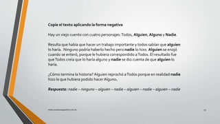 Copie el texto aplicando la forma negativa
Hay un viejo cuento con cuatro personajes:Todos, Alguien, Alguno y Nadie.
Resulta que había que hacer un trabajo importante y todos sabían que alguien
lo haría. Ninguno podría haberlo hecho pero nadie lo hizo. Alguien se enojó
cuando se enteró, porque le hubiera correspondido aTodos. El resultado fue
queTodos creía que lo haría alguno y nadie se dio cuenta de que alguien lo
haría.
¿Cómo termina la historia? Alguien reprochó aTodos porque en realidad nadie
hizo lo que hubiera podido hacer Alguno.
Respuesta: nadie – ninguno – alguien – nadie – alguien – nadie – alguien – nadie
www.nuestroespanhol.com.br 23
 