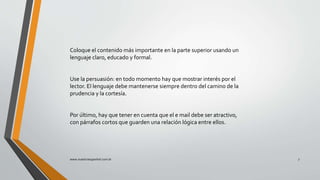 Coloque el contenido más importante en la parte superior usando un
lenguaje claro, educado y formal.
Use la persuasión: en todo momento hay que mostrar interés por el
lector. El lenguaje debe mantenerse siempre dentro del camino de la
prudencia y la cortesía.
Por último, hay que tener en cuenta que el e mail debe ser atractivo,
con párrafos cortos que guarden una relación lógica entre ellos.
www.nuestroespanhol.com.br 7
 
