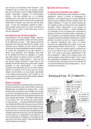 pas non plus eu le sentiment d’être favorisée. » Cela           Clichés et lieux communs
n’empêche pas de devoir faire ses preuves, parfois
plus que les hommes, comme l’explique Mademoiselle           Le spectre de la maternité et des enfants
Lychee, responsable artistique et communication              La maternité semble toujours poser problème à certains
interne. « Lors des entretiens oui, il y a certaines         employeurs, comme le prouve le témoignage de
questions qu’on nous pose qui sont peut être un peu          Catherine : « Par le passé cela a pu m’arriver notamment
plus pointues, pour savoir si vraiment vous, la ptite nana   quand d’autres collègues femmes partaient pour des
assise dans le fauteuil, vous avez bien tout fait toute      congés maternité, il y avait une crainte énoncée de
seule... et que vous connaissez vraiment le milieu...        voir l’équipe se vider si d’autres parmi nous tombaient
Nous sommes souvent face à 2,3 voire 4 hommes en             enceintes.» Marie, référenceuse à son compte, se
entretien dans le secteur, il faut savoir jouer le jeu et    souvient d’un ancien entretien : « Durant l’entretien on
avoir du répondant! »                                        m’a demandé ce que je comptais faire concernant la
                                                             garde de mon fils et comment j’allais m’organiser en
Des différences pas forcément négatives                      cas de maladie ou de maîtresse absente. Mon conjoint,
Toute différence n’est pas négative. Sophie, directrice      qui passait aussi des entretiens d’embauche à la même
conseil, pense par exemple qu’être une femme permet          période, n’a jamais eu droit à ce type de question ».
de se différencier en bien : « Mes clients aujourd’hui       La maternité inquièterait donc, mais les clichés
apprécient mon approche féminine des affaires, et j’ai       concernant la responsabilité des enfants au sein d’un
remarqué que je travaille très bien avec des clients         couple perdurent. Marie enfonce le clou : « J’ai parfois
femmes qui se sentent probablement plus en confiance.        été mise à l’écart de certains projets ou réunions car
Au niveau des prestataires que je fais intervenir, je        je suis une femme et que j’ai des enfants et je dois
pense qu’ils apprécient mes méthodes. Sans faire             donc m’en occuper (les papas apparemment n’ont
de ma condition de femme un ‘avantage’, je n’essaie          pas ce problème...). Mais ce qui m’agace le plus c’est
pas d’agir comme un homme et cela me confère une             quand j’explique à mes clients qu’après 17h je ne suis
certaine humanité. » Sophie continue : « Pour moi, être      plus disponible par téléphone car mes enfants sont à
une femme change forcément la façon dont on est              la maison et que c’est bruyant et qu’on me répond «ah
abordée. Comme être blond, brun, grand, petit, d’origine     moi c’est ma femme qui s’occupe des gosses»... Oui, ici
étrangère ou bien franchouillard :) Les relations            c’est bien moi la femme ! ».
humaines sont influencées par tout un tas de facteurs
internes et externes et on ne peut pas nier qu’une
relation homme-femme ne sera jamais équivalente
à une relation homme-homme. Pour l’instant, je n’ai
jamais ressenti en revanche de discrimination négative
du fait de ma condition de femme. »

Parfois un avantage
Certaines ressentent un avantage à être une femme lors
des prises de parole en ligne, comme Céline, Community
Manager pour une entreprise du secteur privé : « Il faut
avouer qu’être une femme a ses avantages. Une femme
sur le web c’est intrigant je trouve, on va donc peut être
générer plus de trafic (c’est une hypothèse) dès lors que
nous sommes des femmes. » Pour Marie, référenceuse
à son compte, être une femme peut parfois donner
un coup de pouce : « Je pense effectivement bénéficier
d’un traitement différent du fait que je sois une femme
mais ici cela va en ma faveur. On se souvient de moi car
je suis une des rares femmes dans le métier de SEO.
Et je pense avoir un «fan club» plus développé que mes
collègues masculins et de ce fait, plus de commentaires
sur mes blogs ou un traitement un peu différent ;) Je
sens aussi parfois de l’indulgence à mon égard du fait
que je sois une femme quand il s’agit de demander de           Anthony Legouarch - tonylotteillustration.blog.ouestjob.com
l’aide technique par exemple. »

                                                                                                                             10
 