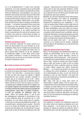on le vit quotidiennement. Il s’agit d’une première           et garçon... Récemment on m’a fait la remarque que je
expérience, et j’ai bien conscience que la personnalité       devais avoir en face des personnes hésitant à confier
de mon supérieur est à l’origine d’une partie de ce climat,   un projet à une fille. En fait non. Tout au plus on m’a dit
mais pas entièrement. Les prestataires, eux aussi, ont        que c’était rare de voir une femme dans ce métier (sans
tendance à être sexiste. Alors peut-être que le fait d’être   ton particulier, sans sous-entendu). »
en province, et jeune de surcroît, n’aide pas, mais oui,      Mathilde, qui a 20 ans d’expérience dans l’informatique
le web peut être sexiste. Et pas qu’un peu. » Ce n’est pas    et le web (animation d’un réseau de distributeurs
aussi marqué pour Marie, référenceuse à son compte,           informatiques, encadrement d’une équipe de R&D,
mais elle tient tout de même à souligner une différence       dirigeante d’un webservice), est catégorique : « il n’y
courante : « J’ai parfois l’impression d’être moins prise     a pas de sexisme dans le Web ni dans la High Tech en
au sérieux que mes homologues mâles. D’autre part,            général. (...) Je n’ai jamais rencontré de problème, même
lors d’un débat ou discussion, même sur un sujet que          de façon anecdotique, parce que j’étais une femme.
je maîtrise totalement, je me mettrai forcément en            Pour moi le sexisme en particulier et la discrimination
retrait, ne pouvant couvrir la voix de ces messieurs avec     en général existe sûrement plus en politique, dans les
la mienne, sous peine de «monter dans les aigüs» et           institutions financières ou les grands groupes que dans
laisser penser que je crie ou que je m’énerve (ce qui         le Web où on a l’habitude de dépasser les frontières et
est faux ;) ) ».                                              d’être en contact avec des gens de toutes origines. »
                                                              Même son de cloche chez Lucie : « En ce qui me
Certaines annonces en cause                                   concerne, je ne ressens pas de sexisme, travaillant
A titre personnel, Catherine n’a jamais ressenti une          dans une agence de marketing ou il y a plus de femmes
forme de discrimination lors d’un entretien ou d’une          que d’hommes. »
candidature. Mais cela ne l’empêche pas de savoir que
cela existe : « j’ai pu voir passer des offres avec un        L’âge plus discriminatoire que le sexe
genre spécifié dans l’annonce, ce qui est, rappelons-         Mais si les témoignages sont globalement positifs en
le parfaitement illégal. Il m’est aussi arrivé d’avoir        matière de discrimination liée au sexe, il reste des
des contacts cherchant à recruter et précisant leur           efforts à faire dans d’autres domaines, comme le
préférence pour un homme ou une femme en fonction             souligne Sophie, chef de projet web : « Pour ma part j’ai
du secteur d’activité du client. »                            pu constater que la discrimination n’est pas liée au sexe
                                                              mais à l’âge... Quand on cumule vaut mieux travailler
                                                              dans le web, plus ouvert en effet, ça fait un critère
   Le web, en avance sur la question ?                        discriminant de moins à affronter quand on cherche
                                                              un poste.» Même constat pour Céline, Community
Les valeurs du web effaceraient les différences               Manager : « Je ne pense pas qu’être une femme soit
Le web est-il en avance par rapport à d’autres secteurs       un handicap lors d’une candidature. Je parlerai plus
d’activité ? Oui, selon Alice : « je pense que le monde       de la discrimination sur l’âge. Je suis une femme de
du web est bien plus ouvert par rapport à l’égalité           caractère et sais me faire entendre, c’est peut être
homme/femme que d’autres secteurs d’activité et               pour cette raison que je n’ai jamais eu de problème, ou
j’espère que ça ne changera pas de si tôt. » Céline,          ressenti la moindre gène. »
Community Manager, va plus loin en affirmant que les          Mais l’âge n’est pas la seule autre forme de
valeurs mêmes du web en font un secteur en avance :           discrimination, rappelle Sophie, Chef de projet web :
« je pense que le monde du web est en avance, car             « Globalement, je me suis sentie plus souvent discriminée
une grande majorité des personnes travaillant dans            à l’époque où j’étais obèse et où l’on m’inventait des
ce secteur prônent des valeurs tels que le partage des        prétextes farfelus pour justifier ne pas donner suite à
connaissances, l’open data, le creative commons...            mes entretiens d’embauche qu’aujourd’hui en tant
Il n’est nul question de différence entre les                 que femme dans le milieu du web (mais c’est toujours
sexes. » Marie, qui travaille depuis 11 ans en tant           pareil, je suis à des fonctions marketing qui ne sont pas
que développeuse, webmaster et technicienne et qui            connotées ‘homme’). »
a connu différents types de structures (de 3 à 100
personnes), ne s’est même jamais posé la question.            Il reste du chemin à parcourir
« Jamais je n’ai rencontré de problème de sexisme... Ça       Pour Catherine, le chemin vers l’égalité des sexes est
me parait bizarre, maintenant que j’y pense... Peut-être      loin d’être terminé et l’origine du problème est à voir
ai-je eu la chance de travailler avec des gens bien ?         dans l’éducation. « Si on prend un peu de recul, la
Ou juste avec des geeks, qui, du moment que l’on peut         question du rapport aux genres est ancienne, lente à
parler code et wow ne font pas de différence entre fille      déconstruire pour faire des propositions sociétales qui

                                                                                                                            12
 
