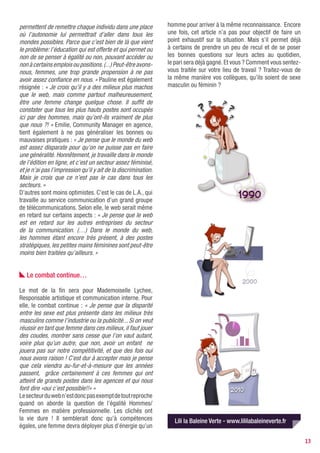 permettent de remettre chaque individu dans une place           homme pour arriver à la même reconnaissance. Encore
où l’autonomie lui permettrait d’aller dans tous les            une fois, cet article n’a pas pour objectif de faire un
mondes possibles. Parce que c’est bien de là que vient          point exhaustif sur la situation. Mais s’il permet déjà
le problème: l’éducation qui est offerte et qui permet ou       à certains de prendre un peu de recul et de se poser
non de se penser à égalité ou non, pouvant accéder ou           les bonnes questions sur leurs actes au quotidien,
non à certains emplois ou positions. (...) Peut-être avons-     le pari sera déjà gagné. Et vous ? Comment vous sentez-
nous, femmes, une trop grande propension à ne pas               vous traitée sur votre lieu de travail ? Traitez-vous de
avoir assez confiance en nous. » Pauline est également          la même manière vos collègues, qu’ils soient de sexe
résignée : « Je crois qu’il y a des milieux plus machos         masculin ou féminin ?
que le web, mais comme partout malheureusement,
être une femme change quelque chose. Il suffit de
constater que tous les plus hauts postes sont occupés
ici par des hommes, mais qu’ont-ils vraiment de plus
que nous ?! » Emilie, Community Manager en agence,
tient également à ne pas généraliser les bonnes ou
mauvaises pratiques : « Je pense que le monde du web
est assez disparate pour qu’on ne puisse pas en faire
une généralité. Honnêtement, je travaille dans le monde
de l’édition en ligne, et c’est un secteur assez féminisé,
et je n’ai pas l’impression qu’il y ait de la discrimination.
Mais je crois que ce n’est pas le cas dans tous les
secteurs. »
D’autres sont moins optimistes. C’est le cas de L.A., qui
travaille au service communication d’un grand groupe
de télécommunications. Selon elle, le web serait même
en retard sur certains aspects : « Je pense que le web
est en retard sur les autres entreprises du secteur
de la communication. (…) Dans le monde du web,
les hommes étant encore très présent, à des postes
stratégiques, les petites mains féminines sont peut-être
moins bien traitées qu’ailleurs. »


   Le combat continue…

Le mot de la fin sera pour Mademoiselle Lychee,
Responsable artistique et communication interne. Pour
elle, le combat continue : « Je pense que la disparité
entre les sexe est plus présente dans les milieux très
masculins comme l’industrie ou la publicité... Si on veut
réussir en tant que femme dans ces milieux, il faut jouer
des coudes, montrer sans cesse que l’on vaut autant,
voire plus qu’un autre, que non, avoir un enfant ne
jouera pas sur notre compétitivité, et que des fois oui
nous avons raison ! C’est dur à accepter mais je pense
que cela viendra au-fur-et-à-mesure que les années
passent, grâce certainement à ces femmes qui ont
atteint de grands postes dans les agences et qui nous
font dire «oui c’est possible!!» »
Le secteur du web n’est donc pas exempt de tout reproche
quand on aborde la question de l’égalité Hommes/
Femmes en matière professionnelle. Les clichés ont
la vie dure ! Il semblerait donc qu’à compétences                  Lili la Baleine Verte - www.lililabaleineverte.fr
égales, une femme devra déployer plus d’énergie qu’un

                                                                                                                           13
 