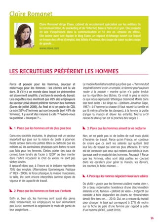Claire Romanet
                          Claire Romanet dirige Elaee, cabinet de recrutement spécialisé sur les métiers de
                          la communication, du marketing et de l’internet, basé à Paris et à Lyon. Elle possède
                          20 ans d’expérience dans la communication et 10 ans en «chasse de têtes».
                          Elle anime avec son équipe le blog Elaee, un espace d’échange ouvert sur lequel
                          on trouve des offres d’emploi, des billets d’humeur, des coups de cœur ou des coups
                          de gueule…
                          www.elaee.com




LES RECRUTEURS PRÉFèRENT LES HOMMES

Force et pouvoir pour les hommes, douceur et                  Le modèle familial ancestral qui prône que « l’homme doit
maternage pour les femmes : les clichés ont la vie            impérativement avoir un emploi, la femme peut toujours
dure. Et s’il y a un monde dans lequel ce phénomène           rester à la maison » montre qu’on n’a guère évolué
est clairement amplifié, c’est bien le monde du travail.      sur la répartition des tâches. Ce n’est ni plus ni moins
Les enquêtes nous montrent que 70% des employeurs             ce que nous expliquait l’éthologue Desmond Morris dans
du secteur privé disent préférer recruter des hommes          son best-seller « Le singe nu » (éditions Jonathan Cape,
(Dares de juillet 2009). Au final et si on parle de CDI,      1967) : à l’homme la chasse (il faut nourrir la famille et
ce sont 59% d’hommes qui sont recrutés (soit 41% de           par là même affronter les dangers), à la femme la grotte
femmes). Il y aurait des raisons à cela ? Posons-nous         (ranger la maison et élever les enfants). Morris a-t’il
la question « Pourquoi ? ».                                   raison de dire qu’on est si proches des singes ?


   1. Parce que les hommes ont de plus gros bras                  3. Parce que les hommes aiment la vie nocturne

Dans nos sociétés évoluées, le physique est un vecteur        Non, on ne parle pas ici de boîtes de nuit mais plutôt
important qui joue sur la nature du poste à pourvoir.         d’horaires de travail. Parce qu’en France, on continue
Reste ancrée dans nos petites têtes la certitude que les      de croire que ce sont les salariés qui quittent tard
métiers où les contraintes physiques sont fortes ne sont      leur lieu de travail qui sont les plus efficaces. Et force
pas faits pour les femmes. Certes, porter des sacs de         est de constater que ceux qui restent accrochés à leurs
ciment, faire fondre de l’acier à 1200° ou bien monter        bureaux sont en majorité des hommes. Pourquoi ? Parce
dans l’arbre récupérer le chat du voisin, ne sont pas         que les femmes, elles sont déjà parties en courant
tâches aisées.                                                dans les escaliers pour gérer la maison, les devoirs,
Il apparaît donc que, à l’heure où le tertiaire représente    les courses, la belle-maman…
75% des emplois (Alternatives Economiques Pratique
n° 023 - 2006), la force physique, la masse musculaire,
la taille, etc. sont encore interprétés comme signes de          4. Parce que les hommes négocient mieux leurs salaires
vigueur et de capacité de travail.
                                                              Ou plutôt « parce que les femmes coûtent moins cher ».
                                                              On a beau reconnaître l’existence d’une discrimination
   2. Parce que les hommes ne font pas d’enfants              salariale et du fameux « plafond de verre », l’objectif qui
                                                              consiste à faire disparaître les écarts de rémunération
Enfin si, bien sûr, les hommes sont aussi des pères           devait être tenu en… 2010. Zut, on a encore du travail
mais bizarrement, les employeurs ne leur demandent            pour changer le taux qui correspond à 27% de moins
pas, à eux, comment ils organisent le mode de garde de        sur la fiche de paie d’une femme par rapport à celle
leur progéniture…                                             d’un homme (OFCE, juillet 2010).

                                                                                                                            16
 