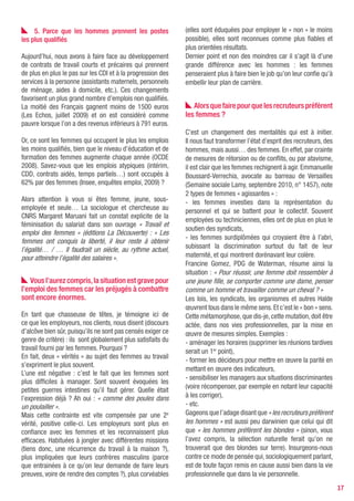 5. Parce que les hommes prennent les postes              (elles sont éduquées pour employer le « non » le moins
les plus qualifiés                                            possible), elles sont reconnues comme plus fiables et
                                                              plus orientées résultats.
Aujourd’hui, nous avons à faire face au développement         Dernier point et non des moindres car il s’agit là d’une
de contrats de travail courts et précaires qui prennent       grande différence avec les hommes : les femmes
de plus en plus le pas sur les CDI et à la progression des    penseraient plus à faire bien le job qu’on leur confie qu’à
services à la personne (assistants maternels, personnels      embellir leur plan de carrière.
de ménage, aides à domicile, etc.). Ces changements
favorisent un plus grand nombre d’emplois non qualifiés.
La moitié des Français gagnent moins de 1500 euros               Alors que faire pour que les recruteurs préfèrent
(Les Echos, juillet 2009) et on est considéré comme           les femmes ?
pauvre lorsque l’on a des revenus inférieurs à 791 euros.
                                                              C’est un changement des mentalités qui est à initier.
Or, ce sont les femmes qui occupent le plus les emplois       Il nous faut transformer l’état d’esprit des recruteurs, des
les moins qualifiés, bien que le niveau d’éducation et de     hommes, mais aussi… des femmes. En effet, par crainte
formation des femmes augmente chaque année (OCDE              de mesures de rétorsion ou de conflits, ou par atavisme,
2008). Savez-vous que les emplois atypiques (intérim,         il est clair que les femmes rechignent à agir. Emmanuelle
CDD, contrats aidés, temps partiels…) sont occupés à          Boussard-Verrechia, avocate au barreau de Versailles
62% par des femmes (Insee, enquêtes emploi, 2009) ?           (Semaine sociale Lamy, septembre 2010, n° 1457), note
                                                              2 types de femmes « agissantes » :
Alors attention à vous si êtes femme, jeune, sous-            - les femmes investies dans la représentation du
employée et seule… La sociologue et chercheuse au             personnel et qui se battent pour le collectif. Souvent
CNRS Margaret Maruani fait un constat explicite de la
                                                              employées ou techniciennes, elles ont de plus en plus le
féminisation du salariat dans son ouvrage « Travail et
                                                              soutien des syndicats,
emploi des femmes » (éditions La Découverte) : « Les
                                                              - les femmes surdiplômées qui croyaient être à l’abri,
femmes ont conquis la liberté, il leur reste à obtenir
l’égalité… / … Il faudrait un siècle, au rythme actuel,       subissant la discrimination surtout du fait de leur
pour atteindre l’égalité des salaires ».                      maternité, et qui montrent dorénavant leur colère.
                                                              Francine Gomez, PDG de Waterman, résume ainsi la
                                                              situation : « Pour réussir, une femme doit ressembler à
   Vous l’aurez compris, la situation est grave pour          une jeune fille, se comporter comme une dame, penser
l’emploi des femmes car les préjugés à combattre              comme un homme et travailler comme un cheval ? »
sont encore énormes.                                          Les lois, les syndicats, les organismes et autres Halde
                                                              œuvrent tous dans le même sens. Et c’est le « bon » sens.
En tant que chasseuse de têtes, je témoigne ici de            Cette métamorphose, que dis-je, cette mutation, doit être
ce que les employeurs, nos clients, nous disent (discours     actée, dans nos vies professionnelles, par la mise en
d’alcôve bien sûr, puisqu’ils ne sont pas censés exiger ce    œuvre de mesures simples. Exemples :
genre de critère) : ils sont globalement plus satisfaits du   - aménager les horaires (supprimer les réunions tardives
travail fourni par les femmes. Pourquoi ?                     serait un 1er point),
En fait, deux « vérités » au sujet des femmes au travail
                                                              - former les décideurs pour mettre en œuvre la parité en
s’expriment le plus souvent.
                                                              mettant en œuvre des indicateurs,
L’une est négative : c’est le fait que les femmes sont
                                                              - sensibiliser les managers aux situations discriminantes
plus difficiles à manager. Sont souvent évoquées les
                                                              (voire récompenser, par exemple en notant leur capacité
petites guerres intestines qu’il faut gérer. Quelle était
l’expression déjà ? Ah oui : « comme des poules dans          à les corriger),
un poulailler ».                                              - etc.
Mais cette contrainte est vite compensée par une 2e           Gageons que l’adage disant que « les recruteurs préfèrent
vérité, positive celle-ci. Les employeurs sont plus en        les hommes » est aussi peu darwinien que celui qui dit
confiance avec les femmes et les reconnaissent plus           que « les hommes préfèrent les blondes » (sinon, vous
efficaces. Habituées à jongler avec différentes missions      l’avez compris, la sélection naturelle ferait qu’on ne
(tiens donc, une récurrence du travail à la maison ?),        trouverait que des blondes sur terre). Insurgeons-nous
plus impliquées que leurs confrères masculins (parce          contre ce mode de pensée qui, sociologiquement parlant,
que entrainées à ce qu’on leur demande de faire leurs         est de toute façon remis en cause aussi bien dans la vie
preuves, voire de rendre des comptes ?), plus corvéables      professionnelle que dans la vie personnelle.
                                                                                                                             17
 