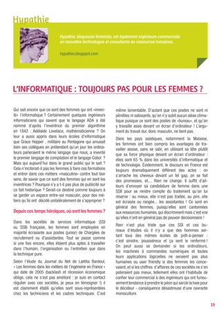 L’argument de la totale disponibilité (non souhaitable
par ailleurs) ne tient absolument plus : avec les moyens
actuels de la mobilité (téléphone cellulaire, visio-confé-
rence, ordinateurs portables connectés au haut débit
rendant possible l’ubiquité, transmission d’information
à la vitesse de la lumière...) comme les magistrates,
les enseignantes ou les pharmaciennes, les femmes
informaticiennes peuvent travailler de chez elles.
Je rencontre de plus en plus de développeurs hommes
en home office, utilisant toutes ces technologies. Pour
des raisons culturelles, les femmes sont mieux orga-
nisées et plus efficaces que les hommes. Il faut donc
qu’elles choisissent ces formations porteuses d’emploi,
aux postes aménageables et flexibles : la sous-traitance
permet d’essayer différents types d’entreprises et de se
faire une expérience. Et si les garçons y arrivent, il n’y a
aucune raison pour que les filles qui sont meilleures à
l’école, ne soient pas à la hauteur.

Historiquement, les magistrates qui peuvent empor-
ter des dossiers chez elles et rédiger leurs attendus de
la maison sont nettement majoritaires à la Justice, de
même que les enseignantes à l’Education nationale pour
les mêmes raisons. Ou encore les pharmaciennes offici-
nales à cause de l’appartement attenant ou au-dessus
de la pharmacie ; on se demande donc ce que font les
entreprises d’informatique ? Elles attendent de se fabri-
quer une image désastreuse de dinosaures ?
Article publié le 3 juin 2010 sur le blog Hypathie
L’informatique : toujours pas pour les femmes ?




                                                               Isa Gatzler - www.un-geek-a-la-maison.com


                                                                                                           19
 