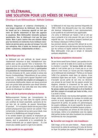plus l’ascenseur à 7h et à 20h pile, on croisait Nathalie       Savoir profiter de la flexibilité de son temps de tra-
à la boite aux lettres ou chez le boulanger plus souvent,       vail sans en abuser, savoir équilibrer vie familiale
on pouvait joindre Nathalie au téléphone tous les jours         et vie professionnelle, n’est pas évident et surtout à
et à toute heure... bref Nathalie ne bossait plus, Nathalie     double tranchant : il est très facile de tomber dans les
était au chômage, Nathalie était malade, Nathalie profi-        extrêmes… Pendant que « monsieur » regarde le foot,
tait du système... J’ai heureusement échappé à Natha-           on a tendance à boucler un dernier dossier. Un week-
lie bat en part à la retraite !! Parfois je me demande ce       end pluvieux et on met le nez dans l’administratif.
que j’aurais récolté si j’avais été un homme…                   En période de solde, on travaille le soir à la fermeture
Le tout était de faire comprendre à tout ce petit obser-
                                                                des magasins. On démarre la journée à 7h, un café dans
vatoire curieux qu’une femme qui prend sa voiture ce
                                                                une main, la souris dans l’autre, on emmène le fiston
n’est pas que pour aller faire les soldes mais aussi pour
voir des clients ; que le soir, tandis qu’eux se reposaient     à l’école, on rentre travailler et on oublie de déjeuner
d’une journée d’embouteillage, d’autres font des rap-           jusqu’à la sortie de l’école... La Sécurité Sociale quant à
ports et des devis... J’avoue que le regard des autres au       elle devrait également remercier les télétravailleurs car
départ fut assez lourd. Passer pour une feignasse, alors        il est évident que les arrêts maladie sont bien moindres
que vous bossez plus que de raison est assez éner-              quand vous travaillez chez vous, un paquet de Kleenex
vant... Mais pour la petite revanche anecdote, quand            dans une main, la boite de Doliprane dans l’autre.
vous êtes au chômage pour de bon... et bien... personne
ne remarque rien !!                                                De l’épanouissement au rendez-vous

   Télétravailler rend-il asocial ?                             Côté épanouissement, je dirais qu’il est évident mais
                                                                encore faut-il maitriser la méthode : travailler chez soi
Autre questionnement, autre sujet : télétravailler rend-il      est au début très prenant et il est impératif de prendre
asocial ? Peu de salariés peuvent se passer du contact          du recul et l’inverse est également vrai, ne pas laisser
social quotidien et sont capable de travailler en solo.         nos deux vies privées et professionnelles se marcher
Le sentiment d’isolement peut être très rapide,                 l’une sur l’autre s’apprend.
un manque de communication « instantanée », en                  Mon plus bel exemple d’épanouissement a été ma
période de crise par exemple, peut induire ce senti-            maternité : travailler enceinte sans les inconvénients
ment également. L’idéal est de garder le contact par            habituels que beaucoup subissent ou redoutent, pas
téléphone ou d’instaurer des visites régulières au siège
                                                                d’arrêt maladie, la satisfaction de mener à bien les deux
social et des réunions avec tous les télétravailleurs,
                                                                «missions» du moment, j’envoyais même encore des
ce qui renforcera la notion d’équipe.
                                                                fax la vielle de mon accouchement ! En même temps,
Pour ma part, déjà très responsable, je développais
un sens aigu de l’autonomie et je pense aussi que ma            aucun scrupule à me reposer quand la fatigue se faisait
maîtrise des NTIC ou des réseaux sociaux ont joué en            sentir. Retour à la maison : m’occuper de ma Graine
ma faveur. Ils m’ont permis de m’adapter plus vite et de        d’ADN en travaillant, pas de crèche, pas de nounou...
ne jamais me sentir isolée.                                     me permettant ainsi d’allaiter mon bébé jusqu’à 8 mois !
Question organisation, si vous ne supportez pas                 J’ai très certainement également changé : encore plus
les pointeuses, les hiérarchies hiérarchiques hiérar-           responsable, plus organisée, basant plus que jamais
chisées, le télétravail est fait pour vous ! Quelques           mes relations professionnelles sur la confiance réci-
ingrédients sont toutefois nécessaires : une relation           proque; avec un regard nouveau sur l’entreprise, voir
avec son employeur empreinte de confiance, de liber-            son employeur de l’extérieur donne un recul nécessaire
té d’action, de réciprocité. Côté salarié, autonomie,           et salutaire en cas de conflit, de crise.
responsabilité, organisation sont indispensables !              Le petit bémol sera pour la fin d’un poste en télétra-
                                                                vail… Pas facile de se dire qu’on va reprendre un job
   Repenser sa façon de travailler                              à plein temps dans un open space bruyant avec des
Télétravailler, c’est aussi évaluer son travail non plus en     gens pas toujours agréables… Trouver une nounou,
heures de présence, mais en tâches effectuées, revoir           un centre aéré pour son enfant… Retourner faire les
sa stratégie de travail sur une organisation projets/ré-        courses le samedi matin, reprendre des RTT pour les
sultats et non plus sur le flicage, repenser ses relations      RDV docteurs, prendre des jours enfants malades…
avec l’extérieur non plus en accolades mais en virtuel.         J’avais été si loin de cet environnement que je n’envi-
Et franchement, cela me convenait très bien, non pas            sageais pas du tout d’y replonger. C’est pourquoi j’ai
que je sois un ours, mais je me retrouvais dans la pro-         décidé de fonder mon entreprise. Toujours autonome,
ductivité non parasitée par les aléas de la vie d’entreprise.   indépendante et libre !

                                                                                                                              50
 