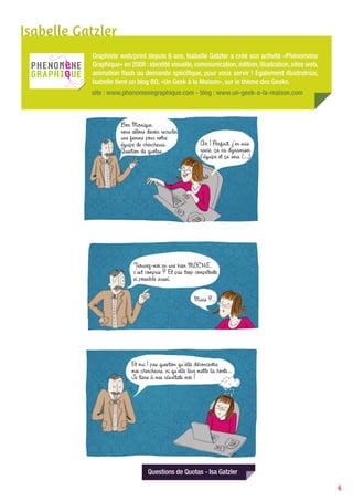 Isabelle Gatzler
           Graphiste web/print depuis 6 ans, Isabelle Gatzler a créé son activité «Phénomène
           Graphique» en 2008 : identité visuelle, communication, édition, illustration, sites web,
           animation flash ou demande spécifique, pour vous servir ! Egalement illustratrice,
           Isabelle tient un blog BD, «Un Geek à la Maison», sur le thème des Geeks.
           site : www.phenomenegraphique.com - blog : www.un-geek-a-la-maison.com




                                Questions de Quotas - Isa Gatzler

                                                                                                      6
 