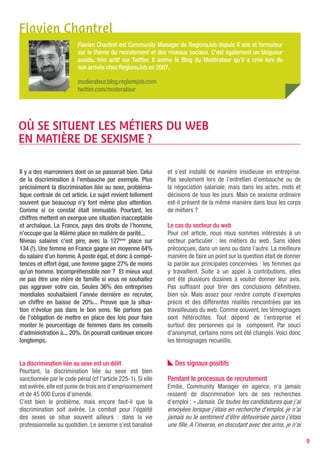 Flavien Chantrel
                         Flavien Chantrel est Community Manager de RegionsJob depuis 4 ans et formateur
                         sur le thème du recrutement et des réseaux sociaux. C’est également un blogueur
                         assidu, très actif sur Twitter. Il anime le Blog du Modérateur qu’il a créé lors de
                         son arrivée chez RegionsJob en 2007.

                         moderateur.blog.regionsjob.com
                         twitter.com/moderateur




Où SE SITUENT LES MÉTIERS DU wEB
EN MATIèRE DE SEXISME ?

Il y a des marronniers dont on se passerait bien. Celui       et s’est installé de manière insidieuse en entreprise.
de la discrimination à l’embauche par exemple. Plus           Pas seulement lors de l’entretien d’embauche ou de
précisément la discrimination liée au sexe, probléma-         la négociation salariale, mais dans les actes, mots et
tique centrale de cet article. Le sujet revient tellement     décisions de tous les jours. Mais ce sexisme ordinaire
souvent que beaucoup n’y font même plus attention.            est-il présent de la même manière dans tous les corps
Comme si ce constat était immuable. Pourtant, les             de métiers ?
chiffres mettent en exergue une situation inacceptable
et archaïque. La France, pays des droits de l’homme,          Le cas du secteur du web
n’occupe que la 46ème place en matière de parité...           Pour cet article, nous nous sommes intéressés à un
Niveau salaires c’est pire, avec la 127ème place sur          secteur particulier : les métiers du web. Sans idées
134 (!). Une femme en France gagne en moyenne 64%             préconçues, dans un sens ou dans l’autre. La meilleure
du salaire d’un homme. A poste égal, et donc à compé-         manière de faire un point sur la question était de donner
tences et effort égal, une femme gagne 27% de moins           la parole aux principales concernées : les femmes qui
qu’un homme. Incompréhensible non ? Et mieux vaut             y travaillent. Suite à un appel à contributions, elles
ne pas être une mère de famille si vous ne souhaitez          ont été plusieurs dizaines à vouloir donner leur avis.
pas aggraver votre cas. Seules 36% des entreprises            Pas suffisant pour tirer des conclusions définitives,
mondiales souhaitaient l’année dernière en recruter,          bien sûr. Mais assez pour rendre compte d’exemples
un chiffre en baisse de 20%... Preuve que la situa-           précis et des différentes réalités rencontrées par les
tion n’évolue pas dans le bon sens. Ne parlons pas            travailleuses du web. Comme souvent, les témoignages
de l’obligation de mettre en place des lois pour faire        sont hétéroclites. Tout dépend de l’entreprise et
monter le pourcentage de femmes dans les conseils             surtout des personnes qui la composent. Par souci
d’administration à... 20%. On pourrait continuer encore       d’anonymat, certains noms ont été changés. Voici donc
longtemps.                                                    les témoignages recueillis.


La discrimination liée au sexe est un délit                      Des signaux positifs
Pourtant, la discrimination liée au sexe est bien
sanctionnée par le code pénal (cf l’article 225-1). Si elle   Pendant le processus de recrutement
est avérée, elle est punie de trois ans d’emprisonnement      Emilie, Community Manager en agence, n’a jamais
et de 45 000 Euros d’amende.                                  ressenti de discrimination lors de ses recherches
C’est bien le problème, mais encore faut-il que la            d’emploi : « Jamais. De toutes les candidatures que j’ai
discrimination soit avérée. Le combat pour l’égalité          envoyées lorsque j’étais en recherche d’emploi, je n’ai
des sexes se situe souvent ailleurs : dans la vie             jamais eu le sentiment d’être défavorisée parce j’étais
professionnelle au quotidien. Le sexisme s’est banalisé       une fille. A l’inverse, en discutant avec des amis, je n’ai

                                                                                                                            9
 