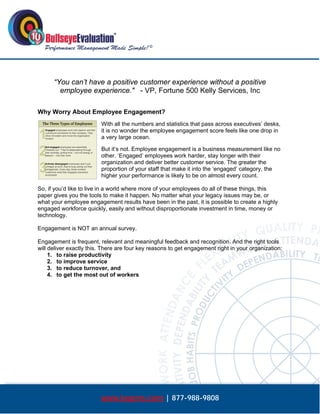  




      “You can’t have a positive customer experience without a positive
        employee experience." - VP, Fortune 500 Kelly Services, Inc

Why Worry About Employee Engagement?
                         With all the numbers and statistics that pass across executives’ desks,
                         it is no wonder the employee engagement score feels like one drop in
                         a very large ocean.

                         But it’s not. Employee engagement is a business measurement like no
                         other. ‘Engaged’ employees work harder, stay longer with their
                         organization and deliver better customer service. The greater the
                         proportion of your staff that make it into the ‘engaged’ category, the
                         higher your performance is likely to be on almost every count.

So, if you’d like to live in a world where more of your employees do all of these things, this
paper gives you the tools to make it happen. No matter what your legacy issues may be, or
what your employee engagement results have been in the past, it is possible to create a highly
engaged workforce quickly, easily and without disproportionate investment in time, money or
technology.

Engagement is NOT an annual survey.

Engagement is frequent, relevant and meaningful feedback and recognition. And the right tools
will deliver exactly this. There are four key reasons to get engagement right in your organization:
     1. to raise productivity
     2. to improve service
     3. to reduce turnover, and
     4. to get the most out of workers




                         www.bepms.com | 877-988-9808
 