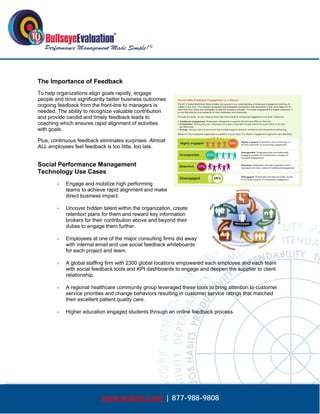  




The Importance of Feedback
To help organizations align goals rapidly, engage
people and drive significantly better business outcomes
ongoing feedback from the front-line to managers is
needed. The ability to recognize valuable contribution
and provide candid and timely feedback leads to
coaching which ensures rapid alignment of activities
with goals.

Plus, continuous feedback eliminates surprises. Almost
ALL employees feel feedback is too little, too late.


Social Performance Management
Technology Use Cases
           Engage and mobilize high performing
            teams to achieve rapid alignment and make
            direct business impact.

           Uncover hidden talent within the organization, create
            retention plans for them and reward key information
            brokers for their contribution above and beyond their
            duties to engage them further.

           Employees at one of the major consulting firms did away
            with internal email and use social feedback whiteboards
            for each project and team.

           A global staffing firm with 2300 global locations empowered each employee and each team
            with social feedback tools and KPI dashboards to engage and deepen the supplier to client
            relationship.

           A regional healthcare community group leveraged these tools to bring attention to customer
            service priorities and change behaviors resulting in customer service ratings that matched
            their excellent patient quality care.

           Higher education engaged students through an online feedback process.




                           www.bepms.com | 877-988-9808
 