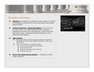 Executive Summary
   Situation: Companies are improving their mastery of social
   technologies, using them to evolve operations and exploit
      h l               h         l                d    l
   opportunities.

   Problem Statement: Social Disruption of the way and
   how we work is occurring because of the changes in
   employee and their work requirements Future work will
                            requirements.
   not be the same. Companies should prepare for more
   substantial disruptions.

   Opportunities:
        Social technology is helping replace traditional hierarchical
        processes with community oriented networks to make work
        more social.
        Social technologies can support business:
               Social processes and social workflows
               Forge stronger links
               Navigate and interact with external
               Employee lifecycle


   Cost of Not Implementing Solution = Limited to current
   organic growth.
 