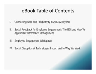 eBook Table of Contents
I.    Connecting work and Productivity in 2013 & Beyond
               g                     y             y

II.   Social Feedback for Employee Engagement: The ROI and How To
      Approach P f
      A       h Performance Management
                            M          t

III. Employee Engagement Whitepaper

IV. Social Disruption of Technology's Impact on the Way We Work
 