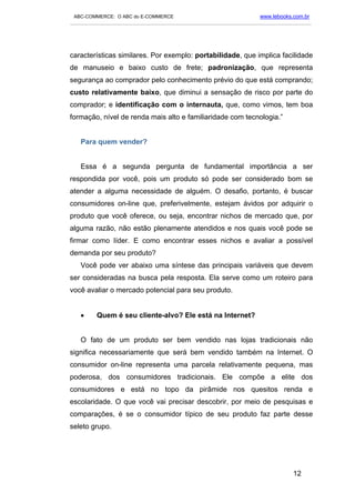 ABC-COMMERCE: O ABC do E-COMMERCE                                      www.lebooks.com.br
___________________________________________________________________________________________




características similares. Por exemplo: portabilidade, que implica facilidade
de manuseio e baixo custo de frete; padronização, que representa
segurança ao comprador pelo conhecimento prévio do que está comprando;
custo relativamente baixo, que diminui a sensação de risco por parte do
comprador; e identificação com o internauta, que, como vimos, tem boa
formação, nível de renda mais alto e familiaridade com tecnologia.”


   Para quem vender?


   Essa é a segunda pergunta de fundamental importância a ser
respondida por você, pois um produto só pode ser considerado bom se
atender a alguma necessidade de alguém. O desafio, portanto, é buscar
consumidores on-line que, preferivelmente, estejam ávidos por adquirir o
produto que você oferece, ou seja, encontrar nichos de mercado que, por
alguma razão, não estão plenamente atendidos e nos quais você pode se
firmar como líder. E como encontrar esses nichos e avaliar a possível
demanda por seu produto?
   Você pode ver abaixo uma síntese das principais variáveis que devem
ser consideradas na busca pela resposta. Ela serve como um roteiro para
você avaliar o mercado potencial para seu produto.


   •      Quem é seu cliente-alvo? Ele está na Internet?


   O fato de um produto ser bem vendido nas lojas tradicionais não
significa necessariamente que será bem vendido também na Internet. O
consumidor on-line representa uma parcela relativamente pequena, mas
poderosa, dos consumidores tradicionais. Ele compõe a elite dos
consumidores e está no topo da pirâmide nos quesitos renda e
escolaridade. O que você vai precisar descobrir, por meio de pesquisas e
comparações, é se o consumidor típico de seu produto faz parte desse
seleto grupo.




                                                                                    12
 