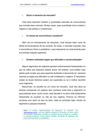 ABC-COMMERCE: O ABC do E-COMMERCE                                      www.lebooks.com.br
___________________________________________________________________________________________




   •      Qual é o tamanho do mercado?


   Você deve descobrir também a quantidade estimada de consumidores
que compõe esse mercado. Muitas vezes, essa quantidade torna inviável o
negócio e não justifica o investimento.


   •      O volume de concorrência é aceitável?


   Além de um levantamento da demanda, você precisa fazer outro da
oferta de fornecedores de seu produto. Às vezes, o mercado é grande, mas
a concorrência é feroz e predatória, o que representa um sinal amarelo para
sua entrada naquele segmento.


   •      Existem restrições legais que dificultam a comercialização?


   Alguns segmentos de negócios parecem extremamente interessantes no
que se refere aos aspectos citados acima. No entanto, uma análise mais
atenta pode revelar que essa aparente facilidade é decorrente de barreiras
naturais ou legais que dificultam ou até inviabilizam o negócio. É necessário
avaliar se essas barreiras podem ser superadas ou se é melhor escolher
outro segmento.
   Resumindo, na escolha de um nicho de mercado, você não deve se
arriscar começando um negócio sem conhecer muito bem o segmento no
qual pretende atuar. Como vimos, essa decisão é crucial e está diretamente
relacionada ao sucesso ou não de seu negócio. Procure se informar:
converse com quem já atua na área, visite as principais lojas virtuais do
segmento e pesquise bastante.


       Dica:   O   e-book   “Oportunidades   de   Negócios   na   Internet”,   em
       www.lebooks.com.br tem por objetivo auxiliá-lo a encontrar um bom nicho
       de mercado, ensinando a avaliar as chances de seu produto e a analisar
       o mercado potencial. Você recebe, também, 50 idéias de negócios nas
       mais diversas áreas, já analisadas.




                                                                                    13
 
