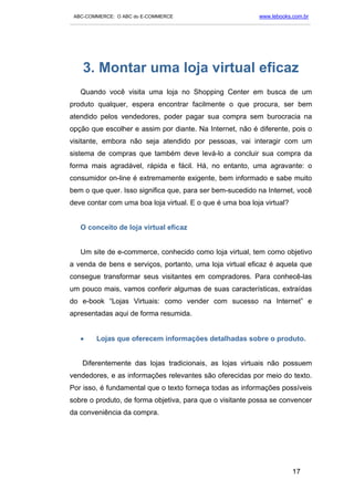 ABC-COMMERCE: O ABC do E-COMMERCE                                      www.lebooks.com.br
___________________________________________________________________________________________




    3. Montar uma loja virtual eficaz
   Quando você visita uma loja no Shopping Center em busca de um
produto qualquer, espera encontrar facilmente o que procura, ser bem
atendido pelos vendedores, poder pagar sua compra sem burocracia na
opção que escolher e assim por diante. Na Internet, não é diferente, pois o
visitante, embora não seja atendido por pessoas, vai interagir com um
sistema de compras que também deve levá-lo a concluir sua compra da
forma mais agradável, rápida e fácil. Há, no entanto, uma agravante: o
consumidor on-line é extremamente exigente, bem informado e sabe muito
bem o que quer. Isso significa que, para ser bem-sucedido na Internet, você
deve contar com uma boa loja virtual. E o que é uma boa loja virtual?


   O conceito de loja virtual eficaz


   Um site de e-commerce, conhecido como loja virtual, tem como objetivo
a venda de bens e serviços, portanto, uma loja virtual eficaz é aquela que
consegue transformar seus visitantes em compradores. Para conhecê-las
um pouco mais, vamos conferir algumas de suas características, extraídas
do e-book “Lojas Virtuais: como vender com sucesso na Internet” e
apresentadas aqui de forma resumida.


   •      Lojas que oferecem informações detalhadas sobre o produto.


    Diferentemente das lojas tradicionais, as lojas virtuais não possuem
vendedores, e as informações relevantes são oferecidas por meio do texto.
Por isso, é fundamental que o texto forneça todas as informações possíveis
sobre o produto, de forma objetiva, para que o visitante possa se convencer
da conveniência da compra.




                                                                                    17
 