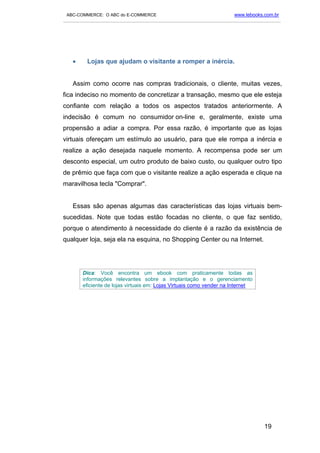 ABC-COMMERCE: O ABC do E-COMMERCE                                      www.lebooks.com.br
___________________________________________________________________________________________




   •      Lojas que ajudam o visitante a romper a inércia.


   Assim como ocorre nas compras tradicionais, o cliente, muitas vezes,
fica indeciso no momento de concretizar a transação, mesmo que ele esteja
confiante com relação a todos os aspectos tratados anteriormente. A
indecisão é comum no consumidor on-line e, geralmente, existe uma
propensão a adiar a compra. Por essa razão, é importante que as lojas
virtuais ofereçam um estímulo ao usuário, para que ele rompa a inércia e
realize a ação desejada naquele momento. A recompensa pode ser um
desconto especial, um outro produto de baixo custo, ou qualquer outro tipo
de prêmio que faça com que o visitante realize a ação esperada e clique na
maravilhosa tecla "Comprar".


   Essas são apenas algumas das características das lojas virtuais bem-
sucedidas. Note que todas estão focadas no cliente, o que faz sentido,
porque o atendimento à necessidade do cliente é a razão da existência de
qualquer loja, seja ela na esquina, no Shopping Center ou na Internet.




        Dica: Você encontra um ebook com praticamente todas as
        informações relevantes sobre a implantação e o gerenciamento
        eficiente de lojas virtuais em: Lojas Virtuais como vender na Internet




                                                                                    19
 