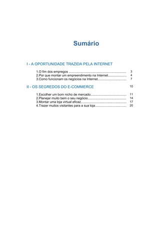 Sumário


I - A OPORTUNIDADE TRAZIDA PELA INTERNET

    1.O fim dos empregos ................................................................   3
    2.Por que montar um empreendimento na Internet.....................                     4
    3.Como funcionam os negócios na Internet................................                7

II - OS SEGREDOS DO E-COMMERCE                                                              10

    1.Escolher um bom nicho de mercado........................................              11
    2.Planejar muito bem o seu negócio...........................................           14
    3.Montar uma loja virtual eficaz...................................................     17
    4.Trazer muitos visitantes para a sua loja...................................           20
 