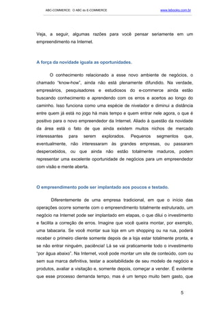 ABC-COMMERCE: O ABC do E-COMMERCE                                      www.lebooks.com.br
   ___________________________________________________________________________________________




Veja, a seguir, algumas razões para você pensar seriamente em um
empreendimento na Internet.



A força da novidade iguala as oportunidades.

      O conhecimento relacionado a esse novo ambiente de negócios, o
chamado “know-how”, ainda não está plenamente difundido. Na verdade,
empresários, pesquisadores e estudiosos do e-commerce ainda estão
buscando conhecimento e aprendendo com os erros e acertos ao longo do
caminho. Isso funciona como uma espécie de nivelador e diminui a distância
entre quem já está no jogo há mais tempo e quem entrar nele agora, o que é
positivo para o novo empreendedor da Internet. Aliado à questão da novidade
da área está o fato de que ainda existem muitos nichos de mercado
interessantes     para     serem      explorados.       Pequenos        segmentos          que,
eventualmente, não interessaram às grandes empresas, ou passaram
despercebidos, ou que ainda não estão totalmente maduros, podem
representar uma excelente oportunidade de negócios para um empreendedor
com visão e mente aberta.



O empreendimento pode ser implantado aos poucos e testado.

       Diferentemente de uma empresa tradicional, em que o início das
operações ocorre somente com o empreendimento totalmente estruturado, um
negócio na Internet pode ser implantado em etapas, o que dilui o investimento
e facilita a correção de erros. Imagine que você queira montar, por exemplo,
uma tabacaria. Se você montar sua loja em um shopping ou na rua, poderá
receber o primeiro cliente somente depois de a loja estar totalmente pronta, e
se não entrar ninguém, paciência! Lá se vai praticamente todo o investimento
“por água abaixo”. Na Internet, você pode montar um site de conteúdo, com ou
sem sua marca definitiva, testar a aceitabilidade de seu modelo de negócio e
produtos, avaliar a visitação e, somente depois, começar a vender. É evidente
que esse processo demanda tempo, mas é um tempo muito bem gasto, que


                                                                                       5
 