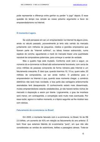 ABC-COMMERCE: O ABC do E-COMMERCE                                      www.lebooks.com.br
   ___________________________________________________________________________________________




pode representar a diferença entre ganhar ou perder “o jogo” depois. E essa
questão do tempo nos remete ao nosso próximo argumento a favor do
empreendedorismo na Internet.




O momento é agora.


      Se você pensasse em ser um empreendedor na Internet há alguns anos,
ainda no século passado, provavelmente já teria sido varrido do mercado
juntamente com milhares de pequenos, médios e grandes empresários que
fizeram parte da “Internet eufórica”, ou talvez tivesse sobrevivido, numa
espécie de concha, aguardando a maré do mercado trazer uma quantidade
razoável de compradores potenciais, para começar a vender de verdade.
      Mas o quadro hoje está mudado. Conforme você verá a seguir, os
números do e-commerce no Brasil são extremamente favoráveis, com cerca de
cinco milhões de pessoas comprando de forma rotineira pela Internet e um
faturamento crescente. É claro que, quando tivermos 10, 15 ou, quem sabe, 20
milhões de compradores, vai ser ainda melhor. O problema para o
empreendedor na Internet é que, quando esse momento chegar, o comércio
eletrônico não será mais novidade, e boa parte das vantagens anteriormente
assinaladas terá desaparecido. O conhecimento estará mais disseminado,
muitos empreendedores estarão estabelecidos, já não haverá tantos nichos de
mercado à disposição e assim por diante. Logicamente, o grau de incerteza
será menor, em contrapartida, a competição será muito mais acentuada. Por
essa razão, agora é o melhor momento, e o tópico seguinte vai lhe mostrar isso
com clareza.


Faturamento do e-commerce no Brasil


      Em 2005, o montante faturado com o e-commerce, no Brasil, foi de R$
2,5 bilhão, um aumento de 43% em relação ao faturamento do ano anterior. É
bom frisar que estamos falando do e-commerce “puro”, em que não são
consideradas as vendas de automóveis, leilões e passagens aéreas. Trata-se

                                                                                       6
 