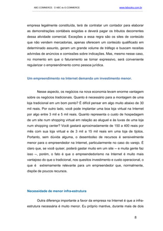 ABC-COMMERCE: O ABC do E-COMMERCE                                      www.lebooks.com.br
   ___________________________________________________________________________________________




empresa legalmente constituída, terá de contratar um contador para elaborar
as demonstrações contábeis exigidas e deverá pagar os tributos decorrentes
dessa atividade comercial. Exceções a essa regra são os sites de conteúdo
que não vendem mercadorias, apenas oferecem um conteúdo qualificado em
determinado assunto, geram um grande volume de tráfego e buscam receitas
advindas de anúncios e comissões sobre indicações. Mas, mesmo nesse caso,
no momento em que o faturamento se tornar expressivo, será conveniente
regularizar o empreendimento como pessoa jurídica.



Um empreendimento na Internet demanda um investimento menor.



        Nesse aspecto, os negócios na nova economia levam enorme vantagem
sobre os negócios tradicionais. Quanto é necessário para a montagem de uma
loja tradicional em um bom ponto? É difícil pensar em algo muito abaixo de 30
mil reais. Por outro lado, você pode implantar uma boa loja virtual na Internet
por algo entre 3 mil e 5 mil reais. Quanto representa o custo de hospedagem
de um site num shopping virtual em relação ao aluguel e às luvas de uma loja
num shopping center? Você gastará aproximadamente de 150 a 400 reais por
mês com sua loja virtual e de 3 mil a 15 mil reais em uma loja de tijolos.
Portanto, sem dúvida alguma, o desembolso de recursos é sensivelmente
menor para o empreendedor na Internet, particularmente no caso do varejo. É
claro que, se você quiser, poderá gastar muito em um site -- e muita gente faz
isso --, porém, o fato é que o empreendedorismo na Internet é muito mais
vantajoso do que o tradicional, nos quesitos investimento e custo operacional, o
que é    extremamente relevante para um empreendedor que, normalmente,
dispõe de poucos recursos.




Necessidade de menor infra-estrutura

        Outra diferença importante a favor da empresa na Internet é que a infra-
estrutura necessária é muito menor. Eu próprio mantive, durante mais de dois


                                                                                       8
 