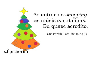 s.f.pichorim
Ao entrar no shopping
as músicas natalinas.
Eu quase acredito.
Che Paraná Porã, 2006, pg 97
 