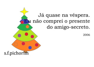 s.f.pichorim
Já quase na véspera.
Eu não comprei o presente
do amigo-secreto.
2006
 