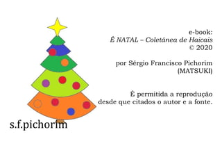 s.f.pichorim
e-book:
É NATAL – Coletânea de Haicais
© 2020
por Sérgio Francisco Pichorim
(MATSUKI)
É permitida a reprodução
desde que citados o autor e a fonte.
 