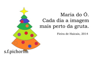 s.f.pichorim
Maria do Ó.
Cada dia a imagem
mais perto da gruta.
Fieira de Haicais, 2014
 