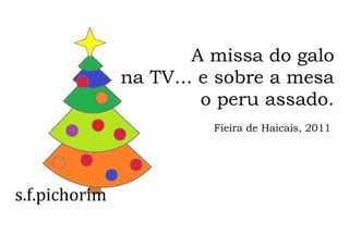 s.f.pichorim
A missa do galo
na TV... e sobre a mesa
o peru assado.
Fieira de Haicais, 2011
 
