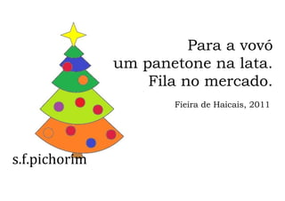 s.f.pichorim
Para a vovó
um panetone na lata.
Fila no mercado.
Fieira de Haicais, 2011
 