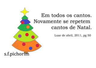 s.f.pichorim
Em todos os cantos.
Novamente se repetem
cantos de Natal.
Luar de abril, 2011, pg 50
 