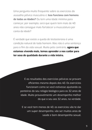 9
Uma pergunta muito frequente sobre os exercícios do
assoalho pélvico masculino é. Isso funciona com homens
de todas as idades? Ou tem uma idade mínima para
começar, por exemplo, será que quem tem mais de 40
anos não consegue mais fortalecer a musculatura por
conta da idade?
É verdade que existe a queda de testosterona é uma
condição natural de todo homem. Mas não é uma sentença
para o ﬁm da vida sexual. Muito pelo contrário, agora que
estamos vivendo mais, temos aprender a nos cuidar para
ter sexo de qualidade durante a vida inteira.
E os resultados dos exercícios pélvicos se provam
eﬁcientes mesmo depois dos 40. Os exercícios
funcionam como se você estivesse ajustando os
ponteiros do seu relógio biológico para os 32 anos de
idade. Muito provavelmente um desempenho melhor
do que o seu aos 32 anos, na verdade.
E se você tem menos de 40, os exercícios vão te dar
um super desempenho, vão ser muitos anos de
saúde e bom desempenho sexual.
 