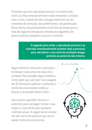 O segredo para evitar a ejaculação precoce é se
controlar emocionalmente durante todo o processo
para não deixar o seu nível de excitação chegar
próximo ao ponto de não retorno.
ponto de não retorno
desempenho sexual
com ejaculação precoce
desempenho sexual
adequadado e prolongado
Orgasmo
Orgasmo
Alguns homens começam o processo
de desejo muito antes do sexo em si
começar. Por exemplo, alguns homens,
só de saber que vão fazer sexo naquele
dia, já começam a pensar e estimular a
mente de uma maneira erótica e
deixam a ansiedade tomar conta.
Você precisa aprender técnicas e
exercícios para conseguir treinar o seu
corpo e a sua mente para qualquer
estímulo sexual. A seguir vou te ensinar
um dos exercícios pélvicos que vão te
ajudar muito nesse processo.
11
O homem que tem ejaculação precoce, na maioria das
vezes, já entra emocionalmente muito envolvido e ansioso
com o sexo, a ponto de não conseguir desfrutar do seu
momento de excitação, das preliminares e da penetração.
Dessa forma ele praticamente sai da fase do desejo para a
fase do orgasmo em poucos minutos ou segundos. Ele
deixa o sistema simpático assumir o controle.
 