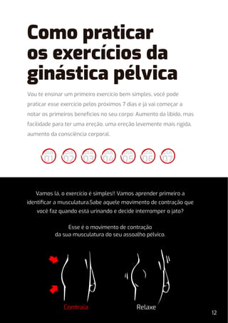 Vou te ensinar um primeiro exercício bem simples, você pode
praticar esse exercício pelos próximos 7 dias e já vai começar a
notar os primeiros benefícios no seu corpo: Aumento da libido, mas
facilidade para ter uma ereção, uma ereção levemente mais rígida,
aumento da consciência corporal.
Vamos lá, o exercício é simples!! Vamos aprender primeiro a
identiﬁcar a musculatura.Sabe aquele movimento de contração que
você faz quando está urinando e decide interromper o jato?
Esse é o movimento de contração
da sua musculatura do seu assoalho pélvico.
Contraia Relaxe
DIA
02
DIA
01
DIA
03
DIA
04
DIA
05
DIA
06
DIA
07
12
Como praticar
os exercícios da
ginástica pélvica
 