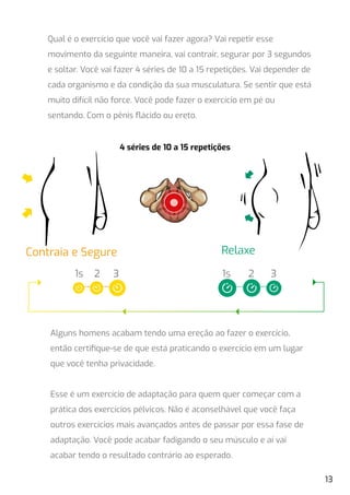 Qual é o exercício que você vai fazer agora? Vai repetir esse
movimento da seguinte maneira, vai contrair, segurar por 3 segundos
e soltar. Você vai fazer 4 séries de 10 a 15 repetições. Vai depender de
cada organismo e da condição da sua musculatura. Se sentir que está
muito difícil não force. Você pode fazer o exercício em pé ou
sentando. Com o pênis ﬂácido ou ereto.
Alguns homens acabam tendo uma ereção ao fazer o exercício,
então certiﬁque-se de que está praticando o exercício em um lugar
que você tenha privacidade.
Esse é um exercício de adaptação para quem quer começar com a
prática dos exercícios pélvicos. Não é aconselhável que você faça
outros exercícios mais avançados antes de passar por essa fase de
adaptação. Você pode acabar fadigando o seu músculo e aí vai
acabar tendo o resultado contrário ao esperado.
Contraia e Segure
1s 2 3 1s 2 3
Relaxe
4 séries de 10 a 15 repetições
13
 