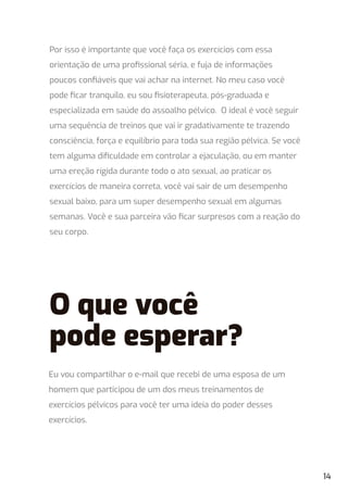 Por isso é importante que você faça os exercícios com essa
orientação de uma proﬁssional séria, e fuja de informações
poucos conﬁáveis que vai achar na internet. No meu caso você
pode ﬁcar tranquilo, eu sou ﬁsioterapeuta, pós-graduada e
especializada em saúde do assoalho pélvico. O ideal é você seguir
uma sequência de treinos que vai ir gradativamente te trazendo
consciência, força e equilíbrio para toda sua região pélvica. Se você
tem alguma diﬁculdade em controlar a ejaculação, ou em manter
uma ereção rígida durante todo o ato sexual, ao praticar os
exercícios de maneira correta, você vai sair de um desempenho
sexual baixo, para um super desempenho sexual em algumas
semanas. Você e sua parceira vão ﬁcar surpresos com a reação do
seu corpo.
Eu vou compartilhar o e-mail que recebi de uma esposa de um
homem que participou de um dos meus treinamentos de
exercícios pélvicos para você ter uma ideia do poder desses
exercícios.
O que você
pode esperar?
14
 