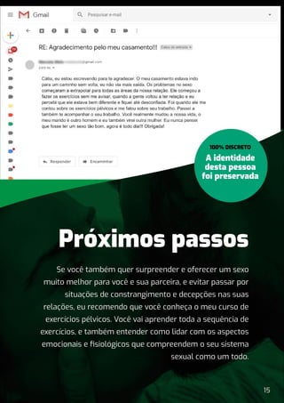 15
Se você também quer surpreender e oferecer um sexo
muito melhor para você e sua parceira, e evitar passar por
situações de constrangimento e decepções nas suas
relações, eu recomendo que você conheça o meu curso de
exercícios pélvicos. Você vai aprender toda a sequência de
exercícios, e também entender como lidar com os aspectos
emocionais e ﬁsiológicos que compreendem o seu sistema
sexual como um todo.
Próximos passos
A identidade
desta pessoa
foi preservada
100% DISCRETO
 
