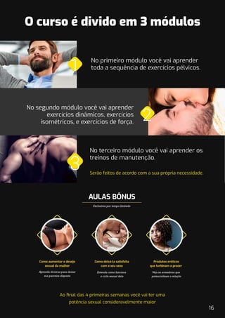 Ao ﬁnal das 4 primeiras semanas você vai ter uma
potência sexual consideravelmente maior
O curso é divido em 3 módulos
No primeiro módulo você vai aprender
toda a sequência de exercícios pélvicos.
No segundo módulo você vai aprender
exercícios dinâmicos, exercícios
isométricos, e exercícios de força.
No terceiro módulo você vai aprender os
treinos de manutenção.
Serão feitos de acordo com a sua própria necessidade.
16
 