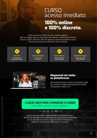 17
Todos
os
direitos
reservados
-
2018
|
Curso
Vigor
Masculino.
MBR
CURSOS
Espero que aproveite a oportunidade e realmente tome a
decisão de não ignorar as demandas da sua própria sexualidade
como centenas de homem. Seja um homem diferente e
conquiste a admiração eterna da sua parceira.
CLIQUE AQUI PARA CONHECER O CURSO
CURSO 100% ONLINE E ACESSO IMEDIATO
CURSO
acesso imediato
Todo o processo é feito de uma maneira sigilosa.
Não vai chegar nada na sua casa e até mesma a descrição da fatura
do seu cartão é discreta. Não vai aparecer nada relacionado a curso
de exercícios pélvicos, pode ﬁcar bem tranquilo.
Disponível em todas
as plataformas
Você pode acessar o curso em qualquer lugar
do mundo em todos os dispositivos: celular,
computador, tablet e TV.
 