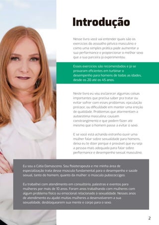 Introdução
Nesse livro você vai entender quais são os
exercícios do assoalho pélvico masculino e
como uma simples prática pode aumentar a
sua performance e proporcionar o melhor sexo
que a sua parceira já experimentou.
Esses exercícios são recomendados e já se
provaram eﬁcientes em turbinar o
desempenho para homens de todas as idades,
desde os 20 até os 45 anos.
Neste livro eu vou esclarecer algumas coisas
importantes que precisa saber pra tratar ou
evitar sofrer com esses problemas: ejaculação
precoce, ou diﬁculdade em manter uma ereção
de qualidade. Problemas que atormentam a
autoestima masculina, causam
constrangimento e que podem fazer até
mesmo que o homem passe a evitar o sexo.
E se você está achando estranho ouvir uma
mulher falar sobre sexualidade para homens,
deixa eu te dizer porque é provável que eu seja
a pessoa mais adequada para falar sobre
performance e desempenho sexual masculino.
2
Eu sou a Cátia Damasceno. Sou ﬁsioterapeuta e me minha área de
especialização trata desse músculo fundamental para o desempenho e saúde
sexual, tanto do homem, quanto da mulher: o músculo pubococcígeo.
Eu trabalhei com atendimento em consultório, palestras e eventos para
mulheres por mais de 10 anos. Foram anos trabalhando com mulheres com
algum problema físico ou emocional relacionado à sexualidade. Nesses anos
de atendimento eu ajudei muitas mulheres a desenvolverem a sua
sexualidade, desbloquearem sua mente e corpo para o sexo.
 