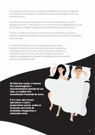 No ﬁnal das contas, o homem
ﬁca constrangindo e
emocionalmente abalado de um
lado, e a mulher ﬁca
sexualmente frustrada do outro.
E aí o sexo, que era pra
aproximar o casal e
proporcionar prazer, acaba se
tornando uma fonte de
ansiedade, insegurança e
afastando vocês.
A maioria das mulheres se sente constrangida ou não sente
liberdade de conversar com o parceiro. Elas sentem vergonha ou
simplesmente têm o receio de acabar ferindo seus sentimentos.
E eu não sei se é esse o seu caso, mas a maioria dos homens
também acaba fugindo da situação e ﬁngindo que está tudo normal
quando na verdade não está.
3
E é exatamente por isso que eu conheço profundamente as queixas, angústias,
reclamações e frustrações das mulheres em relação ao desempenho dos seus
parceiros no sexo.
E se tem uma coisa que eu aprendi com esses anos de experiência, é que a
ejaculação precoce e a diﬁculdade em se manter uma ereção rígida durante o sexo
são de longe as maiores responsáveis por experiências sexuais frustrantes.
E aí vêm um fato interessante, muitos homens que enfrentam esse tipo de
problema acabam não sabendo o quanto sua parceira está frustrada e insatisfeita
com a situação.
 