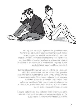 Para agravar a situação, a gente sabe que diferente do
homem, que só enaltece seu desempenho sexual, muitas
vezes exagerando ou até mesmo mentindo, a mulher
costuma dividir e falar abertamente sobre suas frustrações
na cama. Não com um tom pejorativo, mas com o objetivo
de desabafar (muitas vezes as mulheres se culpam e acham
que tudo isso é algum problema com elas).
Quando isso acontece com o homem solteiro, ele entra num
ciclo de pressão sexual enorme, ele sente vergonha de
encontrar com a mulher com a quem falhou, principalmente
num ambiente social. Ele acha que todo mundo ali sabe que
ele falhou ou que ele é “ruim de cama”, ele se sente
realmente humilhado. Toda essa pressão só vai aumentar
as chances do problema se tornar cada vez mais recorrente,
ou em muitos casos até mesmo crônico.
E esse é o objetivo do meu trabalho, trazer informação séria,
baseada em anos de estudos e pesquisa para ajudar você e
sua parceira a viverem uma vida sexual incrível.
4
 