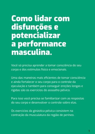 Você só precisa aprender a tomar consciência do seu
corpo e dos estímulos físico e emocionais.
Uma das maneiras mais eﬁcientes de tomar consciência
e ainda fortalecer o seu corpo para o controle da
ejaculação e também para conseguir ereções longas e
rígidas são os exercícios do assoalho pélvico.
Para isso você precisa se familiarizar com as respostas
do seu corpo e desenvolver o controle sobre elas.
Os exercícios da ginástica pélvica consistem na
contração da musculatura da região de períneo.
5
Como lidar com
disfunções e
potencializar
a performance
masculina.
 