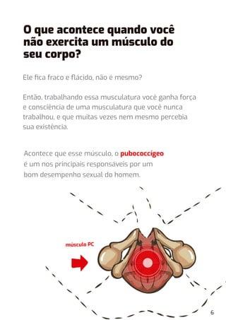 Ele ﬁca fraco e ﬂácido, não é mesmo?
Então, trabalhando essa musculatura você ganha força
e consciência de uma musculatura que você nunca
trabalhou, e que muitas vezes nem mesmo percebia
sua existência.
músculo PC
6
O que acontece quando você
não exercita um músculo do
seu corpo?
Acontece que esse músculo, o pubococcígeo
é um nos principais responsáveis por um
bom desempenho sexual do homem.
 