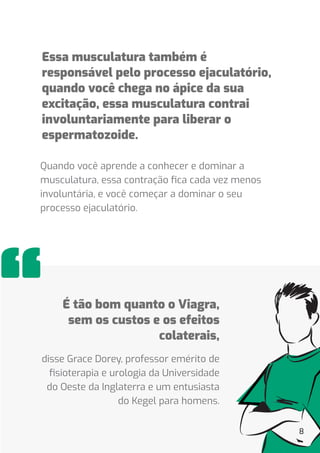 8
Essa musculatura também é
responsável pelo processo ejaculatório,
quando você chega no ápice da sua
excitação, essa musculatura contrai
involuntariamente para liberar o
espermatozoide.
Quando você aprende a conhecer e dominar a
musculatura, essa contração ﬁca cada vez menos
involuntária, e você começar a dominar o seu
processo ejaculatório.
disse Grace Dorey, professor emérito de
ﬁsioterapia e urologia da Universidade
do Oeste da Inglaterra e um entusiasta
do Kegel para homens.
É tão bom quanto o Viagra,
sem os custos e os efeitos
colaterais,
 