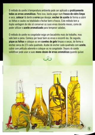 11.
O método do azeite à temperatura ambiente pode ser aplicado a praticamente
todas as ervas aromáticas. Para isso, basta pegar num frasco de vidro limpo
e seco, colocar lá dentro a erva que desejar, encher de azeite de forma a cobrir
as folhas e caules na totalidade e fechar bem o frasco. Este método tem a
dupla vantagem de não só conservar as suas ervas durante meses, como de
poder utilizar o azeite aromatizado para temperar saladas.
O método do azeite no congelador exige um bocadinho mais de trabalho, mas
vale bem a pena. Comece por lavar bem as ervas e escorrê-las. De seguida,
pique as folhas e coloque-as em cuvetes de gelo limpas e secas, de forma a
encher cerca de 2/3 cada quadrado. Acabe de encher cada quadrado com azeite,
cubra com película aderente e coloque-as no congelador. Depois do azeite
solidificar pode usar a suas mono-doses de ervas aromáticas quando quiser.
 