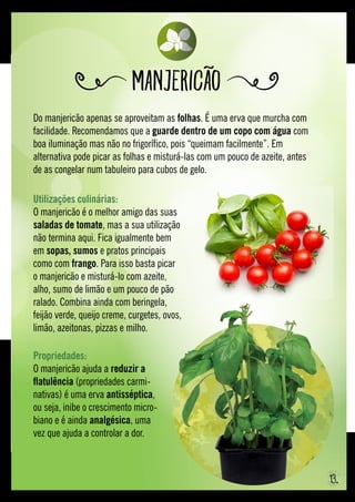 Do manjericão apenas se aproveitam as folhas. É uma erva que murcha com
facilidade. Recomendamos que a guarde dentro de um copo com água com
boa iluminação mas não no frigorífico, pois “queimam facilmente”. Em
alternativa pode picar as folhas e misturá-las com um pouco de azeite, antes
de as congelar num tabuleiro para cubos de gelo.
Manjericão
Propriedades:
O manjericão ajuda a reduzir a
flatulência (propriedades carmi-
nativas) é uma erva antisséptica,
ou seja, inibe o crescimento micro-
biano e é ainda analgésica, uma
vez que ajuda a controlar a dor.
Utilizações culinárias:
O manjericão é o melhor amigo das suas
saladas de tomate, mas a sua utilização
não termina aqui. Fica igualmente bem
em sopas, sumos e pratos principais
como com frango. Para isso basta picar
o manjericão e misturá-lo com azeite,
alho, sumo de limão e um pouco de pão
ralado. Combina ainda com beringela,
feijão verde, queijo creme, curgetes, ovos,
limão, azeitonas, pizzas e milho.
13.
 